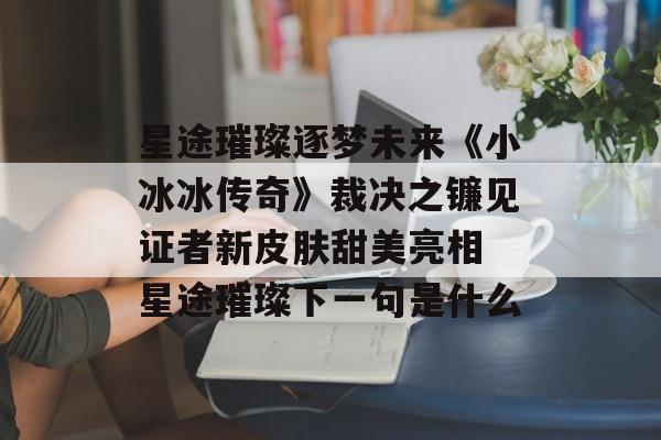 星途璀璨逐梦未来《小冰冰传奇》裁决之镰见证者新皮肤甜美亮相 星途璀璨下一句是什么