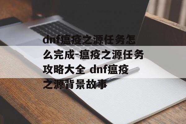 dnf瘟疫之源任务怎么完成-瘟疫之源任务攻略大全 dnf瘟疫之源背景故事