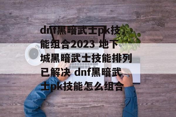 dnf黑暗武士pk技能组合2023 地下城黑暗武士技能排列 已解决 dnf黑暗武士pk技能怎么组合