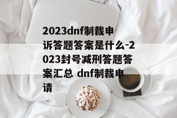 2023dnf制裁申诉答题答案是什么-2023封号减刑答题答案汇总 dnf制裁申请