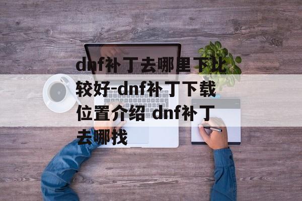 dnf补丁去哪里下比较好-dnf补丁下载位置介绍 dnf补丁去哪找