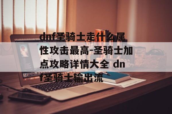 dnf圣骑士走什么属性攻击最高-圣骑士加点攻略详情大全 dnf圣骑士输出流