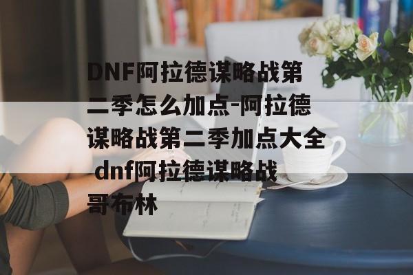 DNF阿拉德谋略战第二季怎么加点-阿拉德谋略战第二季加点大全 dnf阿拉德谋略战哥布林
