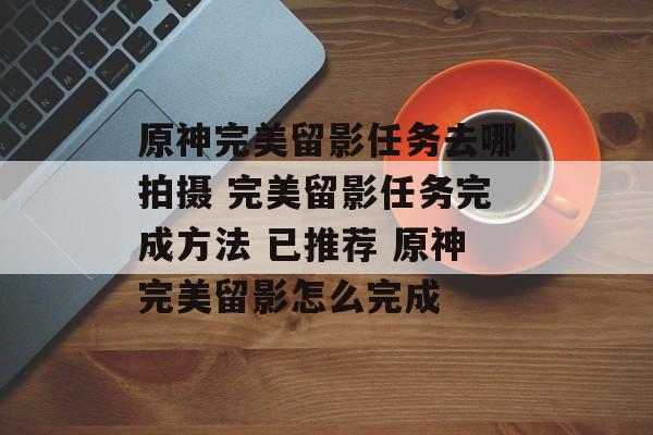 原神完美留影任务去哪拍摄 完美留影任务完成方法 已推荐 原神完美留影怎么完成