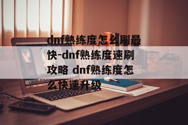 dnf熟练度怎么刷最快-dnf熟练度速刷攻略 dnf熟练度怎么快速升级