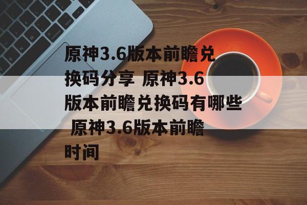 原神3.6版本前瞻兑换码分享 原神3.6版本前瞻兑换码有哪些 原神3.6版本前瞻时间