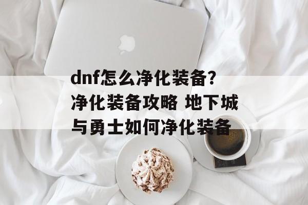 dnf怎么净化装备？净化装备攻略 地下城与勇士如何净化装备