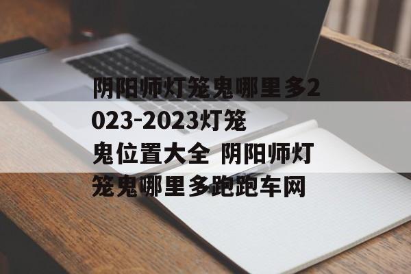 阴阳师灯笼鬼哪里多2023-2023灯笼鬼位置大全 阴阳师灯笼鬼哪里多跑跑车网