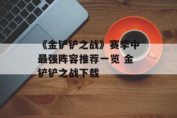 《金铲铲之战》赛季中最强阵容推荐一览 金铲铲之战下载