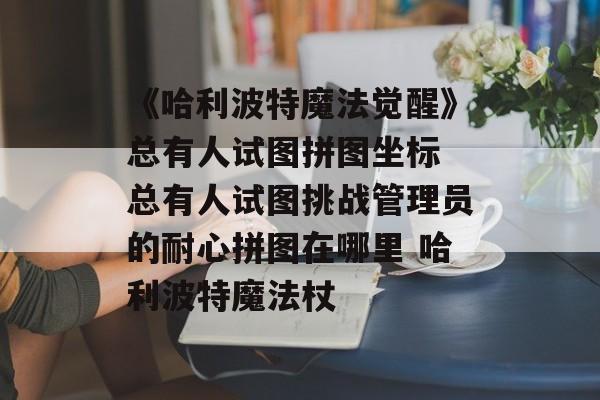 《哈利波特魔法觉醒》总有人试图拼图坐标 总有人试图挑战管理员的耐心拼图在哪里 哈利波特魔法杖