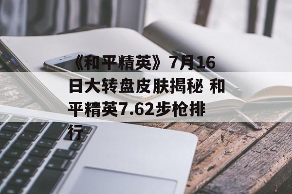 《和平精英》7月16日大转盘皮肤揭秘 和平精英7.62步枪排行