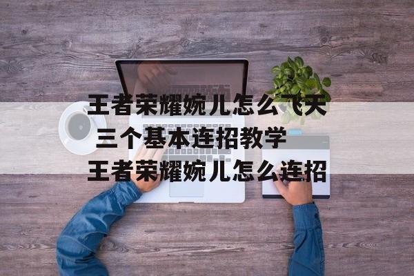 王者荣耀婉儿怎么飞天 三个基本连招教学 王者荣耀婉儿怎么连招