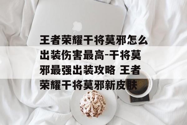 王者荣耀干将莫邪怎么出装伤害最高-干将莫邪最强出装攻略 王者荣耀干将莫邪新皮肤