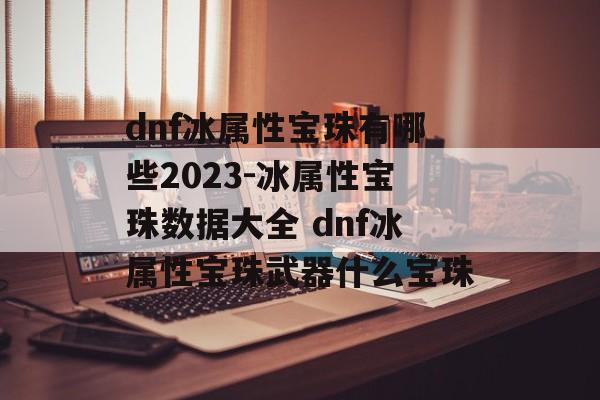 dnf冰属性宝珠有哪些2023-冰属性宝珠数据大全 dnf冰属性宝珠武器什么宝珠