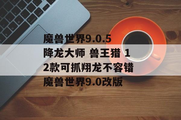 魔兽世界9.0.5 降龙大师 兽王猎 12款可抓翔龙不容错 魔兽世界9.0改版