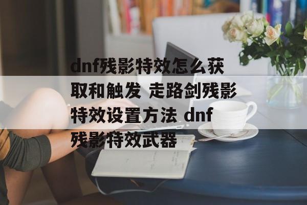 dnf残影特效怎么获取和触发 走路剑残影特效设置方法 dnf残影特效武器