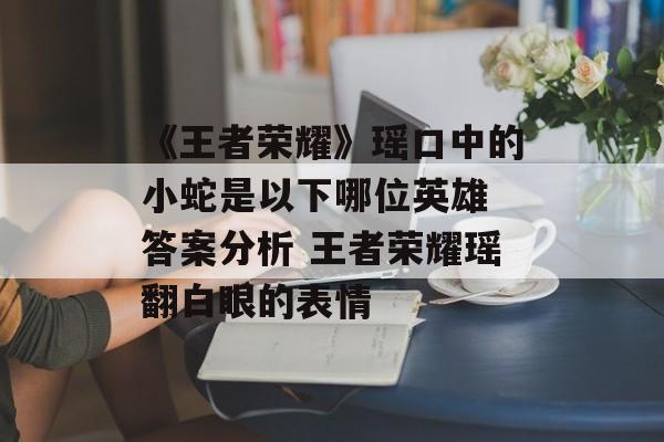 《王者荣耀》瑶口中的小蛇是以下哪位英雄 答案分析 王者荣耀瑶翻白眼的表情