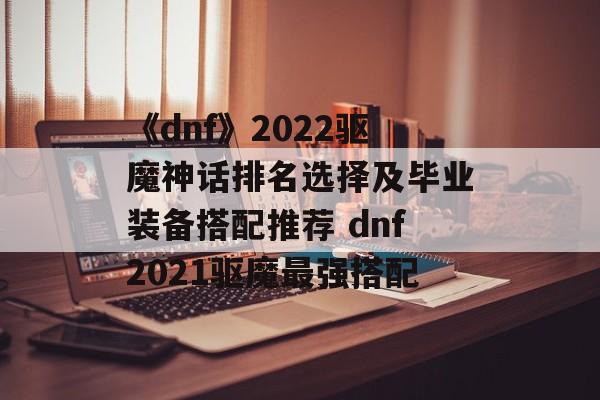 《dnf》2022驱魔神话排名选择及毕业装备搭配推荐 dnf2021驱魔最强搭配