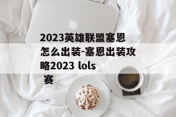 2023英雄联盟塞恩怎么出装-塞恩出装攻略2023 lols 赛