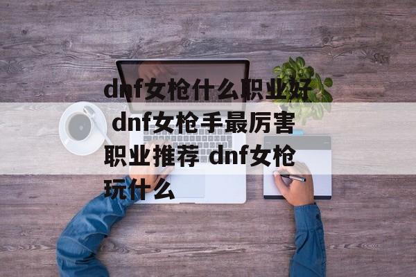 dnf女枪什么职业好 dnf女枪手最厉害职业推荐 dnf女枪玩什么