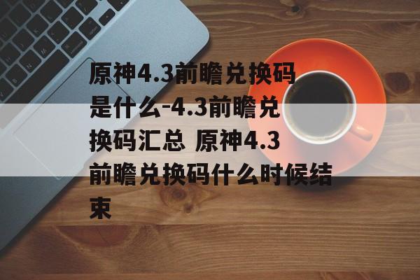 原神4.3前瞻兑换码是什么-4.3前瞻兑换码汇总 原神4.3前瞻兑换码什么时候结束