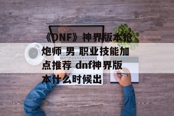 《DNF》神界版本枪炮师 男 职业技能加点推荐 dnf神界版本什么时候出