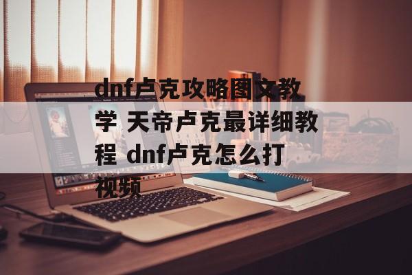 dnf卢克攻略图文教学 天帝卢克最详细教程 dnf卢克怎么打视频