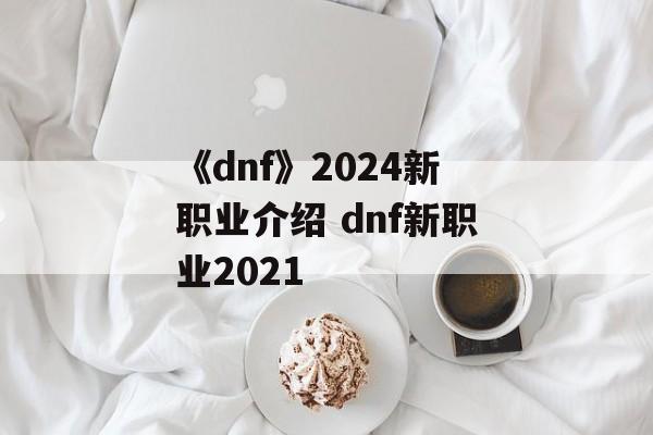 《dnf》2024新职业介绍 dnf新职业2021