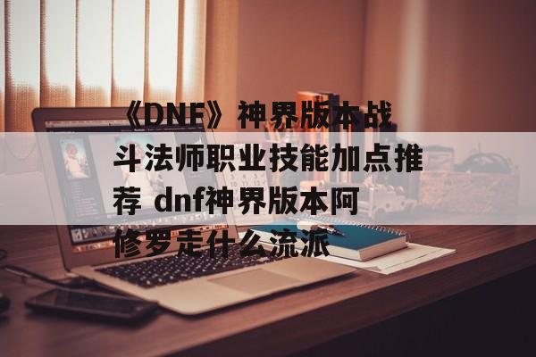 《DNF》神界版本战斗法师职业技能加点推荐 dnf神界版本阿修罗走什么流派