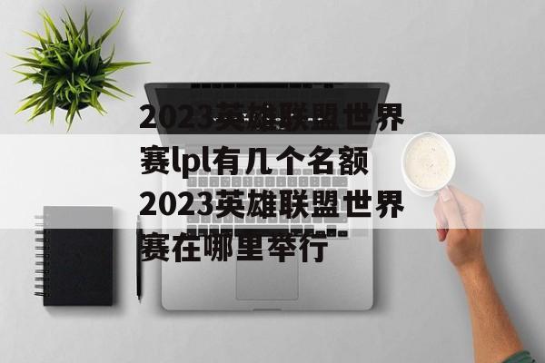 2023英雄联盟世界赛lpl有几个名额 2023英雄联盟世界赛在哪里举行