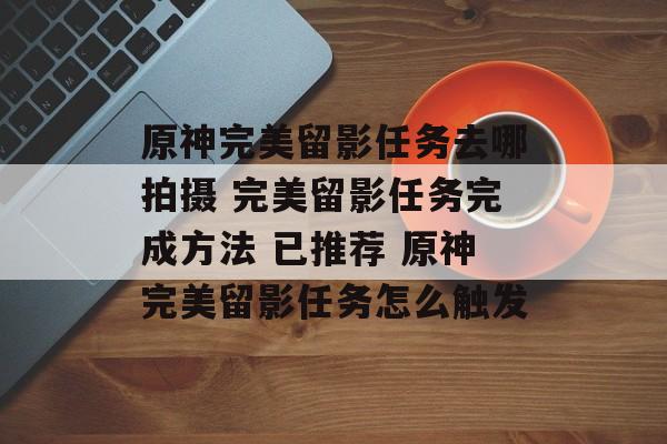 原神完美留影任务去哪拍摄 完美留影任务完成方法 已推荐 原神完美留影任务怎么触发