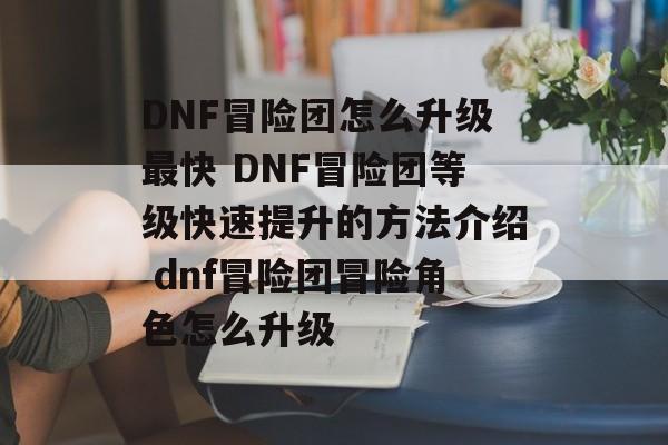 DNF冒险团怎么升级最快 DNF冒险团等级快速提升的方法介绍 dnf冒险团冒险角色怎么升级