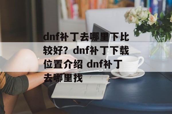 dnf补丁去哪里下比较好？dnf补丁下载位置介绍 dnf补丁去哪里找