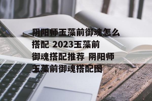 阴阳师玉藻前御魂怎么搭配 2023玉藻前御魂搭配推荐 阴阳师玉藻前御魂搭配图