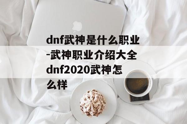 dnf武神是什么职业-武神职业介绍大全 dnf2020武神怎么样