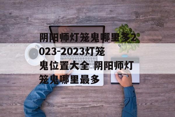 阴阳师灯笼鬼哪里多2023-2023灯笼鬼位置大全 阴阳师灯笼鬼哪里最多