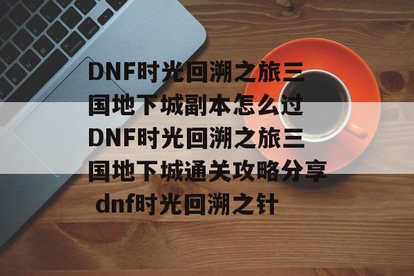 DNF时光回溯之旅三国地下城副本怎么过 DNF时光回溯之旅三国地下城通关攻略分享 dnf时光回溯之针