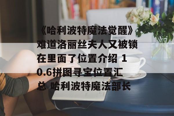 《哈利波特魔法觉醒》难道洛丽丝夫人又被锁在里面了位置介绍 10.6拼图寻宝位置汇总 哈利波特魔法部长