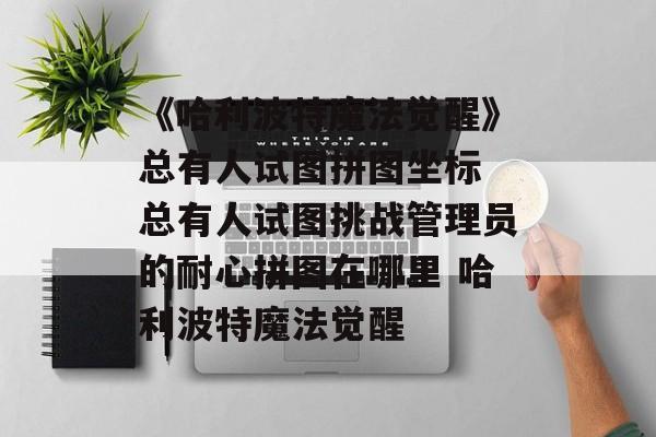《哈利波特魔法觉醒》总有人试图拼图坐标 总有人试图挑战管理员的耐心拼图在哪里 哈利波特魔法觉醒