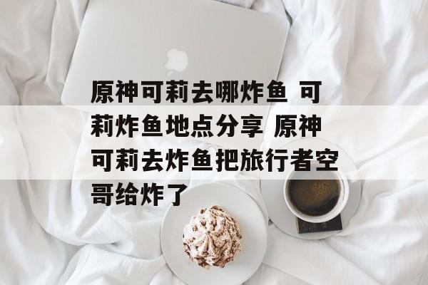原神可莉去哪炸鱼 可莉炸鱼地点分享 原神可莉去炸鱼把旅行者空哥给炸了