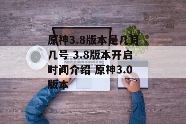 原神3.8版本是几月几号 3.8版本开启时间介绍 原神3.0版本