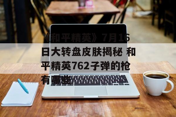 《和平精英》7月16日大转盘皮肤揭秘 和平精英762子弹的枪有哪些