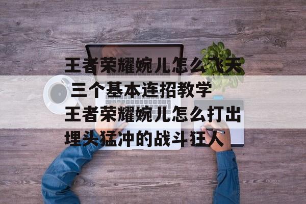王者荣耀婉儿怎么飞天 三个基本连招教学 王者荣耀婉儿怎么打出埋头猛冲的战斗狂人