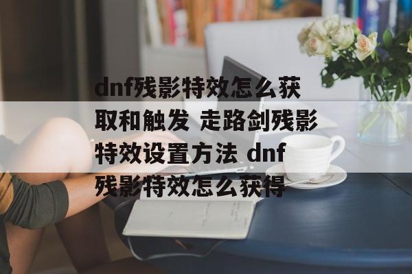 dnf残影特效怎么获取和触发 走路剑残影特效设置方法 dnf残影特效怎么获得