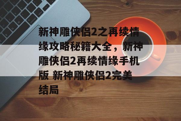 新神雕侠侣2之再续情缘攻略秘籍大全，新神雕侠侣2再续情缘手机版 新神雕侠侣2完美结局