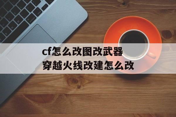 cf怎么改图改武器 穿越火线改建怎么改