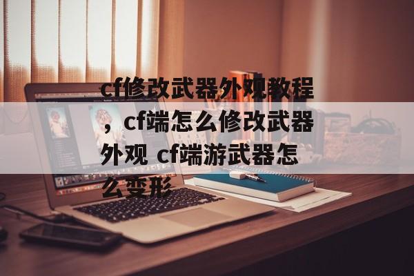 cf修改武器外观教程，cf端怎么修改武器外观 cf端游武器怎么变形