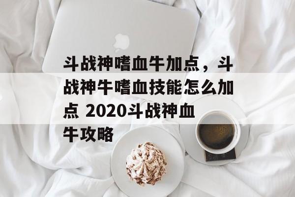 斗战神嗜血牛加点，斗战神牛嗜血技能怎么加点 2020斗战神血牛攻略