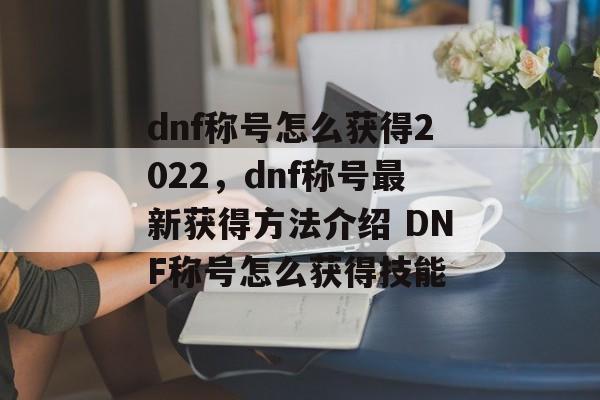 dnf称号怎么获得2022，dnf称号最新获得方法介绍 DNF称号怎么获得技能