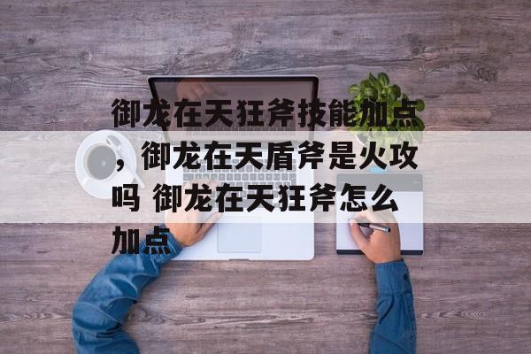 御龙在天狂斧技能加点，御龙在天盾斧是火攻吗 御龙在天狂斧怎么加点